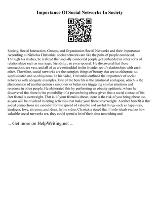 Importance Of Social Networks In Society
Society, Social Interaction, Groups, and Organization Social Networks and their Importance
According to Nicholas Christakis, social networks are like the pairs of people connected.
Through his studies, he realized that socially connected people get embedded in other sorts of
relationships such as marriage, friendship, or even spousal. He discovered that these
connections are vast, and all of us are embedded in the broader set of relationships with each
other. Therefore, social networks are the complex things of beauty that are so elaborate, so
sophisticated and so ubiquitous. In his video, Christakis outlined the importance of social
networks with adequate examples. One of the benefits is the emotional contagion, which is the
phenomenon of another person s emotions or behaviors triggering similar emotions and
response in other people. He elaborated this by performing an obesity epidemic, where he
discovered that there is the probability of a person being obese given that a social contact of his
/her friend is overweight. That is, if your friend is obese, there is the risk of you being obese too,
as you will be involved in doing activities that make your friend overweight. Another benefit is that
social connections are essential for the spread of valuable and useful things such as happiness,
kindness, love, altruism, and ideas. In his video, Christakis stated that if individuals realize how
valuable social networks are, they could spend a lot of their time nourishing and
... Get more on HelpWriting.net ...
 