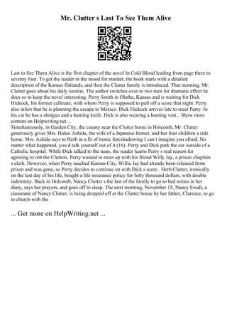 Mr. Clutter s Last To See Them Alive
Last to See Them Alive is the first chapter of the novel In Cold Blood leading from page three to
seventy four. To get the reader in the mood for murder, the book starts with a detailed
description of the Kansas flatlands, and then the Clutter family is introduced. That morning, Mr.
Clutter goes about his daily routine. The author switches over to two men for dramatic effect he
does so to keep the novel interesting. Perry Smith in Olathe, Kansas and is waiting for Dick
Hickock, his former cellmate, with whom Perry is supposed to pull off a score that night. Perry
also infers that he is planning the escape to Mexico. Dick Hickock arrives late to meet Perry. In
his car he has a shotgun and a hunting knife. Dick is also wearing a hunting vest... Show more
content on Helpwriting.net ...
Simultaneously, in Garden City, the county near the Clutter home in Holcomb, Mr. Clutter
generously gives Mrs. Hideo Ashida, the wife of a Japanese farmer, and her four children a ride
home. Mrs. Ashida says to Herb in a fit of ironic foreshadowing I can t imagine you afraid. No
matter what happened, you d talk yourself out of it (16). Perry and Dick park the car outside of a
Catholic hospital. While Dick talked to the nuns, the reader learns Perry s real reason for
agreeing to rob the Clutters. Perry wanted to meet up with his friend Willy Jay, a prison chaplain
s clerk. However, when Perry reached Kansas City, Willie Jay had already been released from
prison and was gone, so Perry decides to continue on with Dick s score . Herb Clutter, ironically
on the last day of his life, bought a life insurance policy for forty thousand dollars, with double
indemnity. Back in Holcomb, Nancy Clutter s the last of the family to go to bed writes in her
diary, says her prayers, and goes off to sleep. The next morning, November 15, Nancy Ewalt, a
classmate of Nancy Clutter, is being dropped off at the Clutter house by her father, Clarence, to go
to church with the
... Get more on HelpWriting.net ...
 
