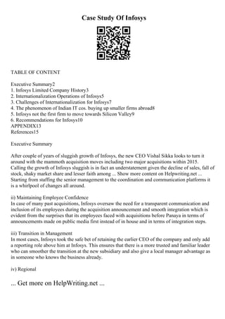 Case Study Of Infosys
TABLE OF CONTENT
Executive Summary2
1. Infosys Limited Company History3
2. Internationalization Operations of Infosys5
3. Challenges of Internationalization for Infosys7
4. The phenomenon of Indian IT cos. buying up smaller firms abroad8
5. Infosys not the first firm to move towards Silicon Valley9
6. Recommendations for Infosys10
APPENDIX13
References15
Executive Summary
After couple of years of sluggish growth of Infosys, the new CEO Vishal Sikka looks to turn it
around with the mammoth acquisition moves including two major acquisitions within 2015.
Calling the growth of Infosys sluggish is in fact an understatement given the decline of sales, fall of
stock, shaky market share and lesser faith among ... Show more content on Helpwriting.net ...
Starting from staffing the senior management to the coordination and communication platforms it
is a whirlpool of changes all around.
ii) Maintaining Employee Confidence
In case of many past acquisitions, Infosys oversaw the need for a transparent communication and
inclusion of its employees during the acquisition announcement and smooth integration which is
evident from the surprises that its employees faced with acquisitions before Panaya in terms of
announcements made on public media first instead of in house and in terms of integration steps.
iii) Transition in Management
In most cases, Infosys took the safe bet of retaining the earlier CEO of the company and only add
a reporting role above him at Infosys. This ensures that there is a more trusted and familiar leader
who can smoother the transition at the new subsidiary and also give a local manager advantage as
in someone who knows the business already.
iv) Regional
... Get more on HelpWriting.net ...
 