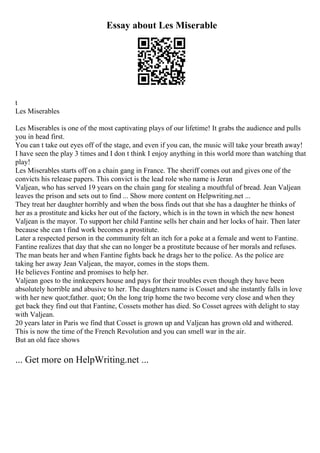 Essay about Les Miserable
t
Les Miserables
Les Miserables is one of the most captivating plays of our lifetime! It grabs the audience and pulls
you in head first.
You can t take out eyes off of the stage, and even if you can, the music will take your breath away!
I have seen the play 3 times and I don t think I enjoy anything in this world more than watching that
play!
Les Miserables starts off on a chain gang in France. The sheriff comes out and gives one of the
convicts his release papers. This convict is the lead role who name is Jeran
Valjean, who has served 19 years on the chain gang for stealing a mouthful of bread. Jean Valjean
leaves the prison and sets out to find ... Show more content on Helpwriting.net ...
They treat her daughter horribly and when the boss finds out that she has a daughter he thinks of
her as a prostitute and kicks her out of the factory, which is in the town in which the new honest
Valjean is the mayor. To support her child Fantine sells her chain and her locks of hair. Then later
because she can t find work becomes a prostitute.
Later a respected person in the community felt an itch for a poke at a female and went to Fantine.
Fantine realizes that day that she can no longer be a prostitute because of her morals and refuses.
The man beats her and when Fantine fights back he drags her to the police. As the police are
taking her away Jean Valjean, the mayor, comes in the stops them.
He believes Fontine and promises to help her.
Valjean goes to the innkeepers house and pays for their troubles even though they have been
absolutely horrible and abusive to her. The daughters name is Cosset and she instantly falls in love
with her new quot;father. quot; On the long trip home the two become very close and when they
get back they find out that Fantine, Cossets mother has died. So Cosset agrees with delight to stay
with Valjean.
20 years later in Paris we find that Cosset is grown up and Valjean has grown old and withered.
This is now the time of the French Revolution and you can smell war in the air.
But an old face shows
... Get more on HelpWriting.net ...
 