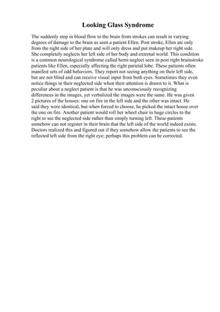 Looking Glass Syndrome
The suddenly stop in blood flow to the brain from strokes can result in varying
degrees of damage to the brain as seen a patient Ellen. Post stroke, Ellen ate only
from the right side of her plate and will only dress and put makeup her right side.
She completely neglects her left side of her body and external world. This condition
is a common neurological syndrome called hemi neglect seen in post right brainstroke
patients like Ellen, especially affecting the right parietal lobe. These patients often
manifest sets of odd behaviors. They report not seeing anything on their left side,
but are not blind and can receive visual input from both eyes. Sometimes they even
notice things in their neglected side when their attention is drawn to it. What is
peculiar about a neglect patient is that he was unconsciously recognizing
differences in the images, yet verbalized the images were the same. He was given
2 pictures of the houses: one on fire in the left side and the other was intact. He
said they were identical, but when forced to choose, he picked the intact house over
the one on fire. Another patient would roll her wheel chair in huge circles to the
right to see the neglected side rather than simply turning left. These patients
somehow can not register in their brain that the left side of the world indeed exists.
Doctors realized this and figured out if they somehow allow the patients to see the
reflected left side from the right eye; perhaps this problem can be corrected.
 
