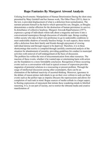 Rape Fantasies By Margaret Atwood Analysis
Utilizing Involvements: Manipulation of Human Deterioration During the short story
presented by Mary Gaitskill and her famous work, The Other Place (2011), there in
the text, is provided displacement of what is a defection from normalization. The
narrator presents himself as the bud to which spawned his son, Douglas, as Douglas
demonstrates a similar affection for the destruction of human persistence to survive.
In disturbance of collective headway, Margaret Atwoods RapeFantasies (1977),
expresses a group of individuals whom talk about a magazine and turns it into a
conversational masterpiece through discussion of tolerable rape. Beings residing
within society who take at their own preference to go to undesirable conditions to
meet undesirable shadows of morally baseless beings. In such aspects, these stories
offer a defection from their family and friends through enjoyment of viewing
individual demise and through request to be deprived. Therefore, it is in these
shortcomings that resolve is compiled through carefully constructed analysis of the
situation for abandonment of morality; providing guidelines for conduct in municipal
activities with removal of self endangerment at the basis of discussion.
The problem lies within the mist of miscommunication from other resources. The
inaction of these events, whether it be wanted rape or entertaining harm with action
are the foundation to a more formidable conclusion. Recognition of these occurring
events such as a conversation with lead in typical avenues of expression provides
stagnation of potential solutions to a reoccurring or present problem. Through the
usage of intellectual discussion among other counterparts, there can be an
elimination of the habitual inactivity of assorted thinking. Moreover, ignorance in
the debate of reason primes individuals to go on their own volition to seek out these
events such as the perfect rape as impulse obscures the repercussions and allows for
completion of such task in mind. Rogue sources of media collude in a larger aspect,
to fleeting expressions of enjoyment that initiate these wandering minds to falsified
reasoning. It is, in our part of society, not to restrict the inbound media and creative
manifestation of
 