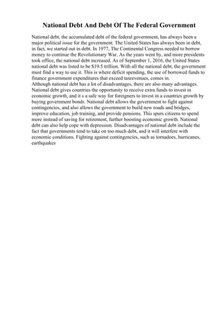 National Debt And Debt Of The Federal Government
National debt, the accumulated debt of the federal government, has always been a
major political issue for the government. The United States has always been in debt,
in fact, we started out in debt. In 1977, The Continental Congress needed to borrow
money to continue the Revolutionary War. As the years went by, and more presidents
took office, the national debt increased. As of September 1, 2016, the United States
national debt was listed to be $19.5 trillion. With all the national debt, the government
must find a way to use it. This is where deficit spending, the use of borrowed funds to
finance government expenditures that exceed taxrevenues, comes in.
Although national debt has a lot of disadvantages, there are also many advantages.
National debt gives countries the opportunity to receive extra funds to invest in
economic growth, and it s a safe way for foreigners to invest in a countries growth by
buying government bonds. National debt allows the government to fight against
contingencies, and also allows the government to build new roads and bridges,
improve education, job training, and provide pensions. This spurs citizens to spend
more instead of saving for retirement, further boosting economic growth. National
debt can also help cope with depression. Disadvantages of national debt include the
fact that governments tend to take on too much debt, and it will interfere with
economic conditions. Fighting against contingencies, such as tornadoes, hurricanes,
earthquakes
 