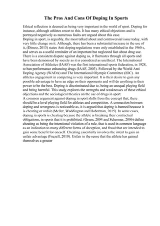 The Pros And Cons Of Doping In Sports
Ethical reflection is deemed as being very important in the world of sport. Doping for
instance, although athletes resort to this. It has many ethical objections and is
portrayed negatively as numerous faults are argued about this case.
Doping in sport, is arguably, the most talked about and controversial issue today, with
very little change on it. Although, there has been a substantial increase in the use of
it, (Dimeo, 2013) states Anti doping regulations were only established in the 1960 s,
and serves as a useful reminder of an important but neglected fact about drug use.
There is a consistent dispute against doping as, it fluctuates through all sports and
have been demonised by society as it is considered as unethical. The International
Association of Athletics (IAAF) was the first international sports federation, in 1928,
to ban performance enhancing drugs (IAAF, 2003). Followed by the World Anti
Doping Agency (WADA) and The International Olympic Committee (IOC). An
athletes engagement in competing is very important. It is their desire to gain any
possible advantage to have an edge on their opponents and will do anything in their
power to be the best. Doping is discriminated due to, being an unequal playing field
and being harmful. This study explores the strengths and weaknesses of these ethical
objections and the sociological theories on the use of drugs in sport.
A common argument against doping in sport shifts from the concept that, there
should be a level playing field for athletes and competition. A connection between
doping and wrongness is noticeable as, it is argued that doping is banned because it
is cheating or unfair (Meller, Waddington and Hoberman, 2015). In some cases,
doping in sports is cheating because the athlete is breaking their contractual
obligations, in sports that it is prohibited. (Green, 2004 and Schermer, 2006) define
cheating as being the intentional violation of a rule, that is used in common language
as an indication to many different forms of deception, and fraud that are intended to
gain some benefit for oneself. Cheating essentially involves the intent to gain an
unfair advantage (Feezell, 2010). Unfair in the sense that the athlete has gained
themselves a greater
 