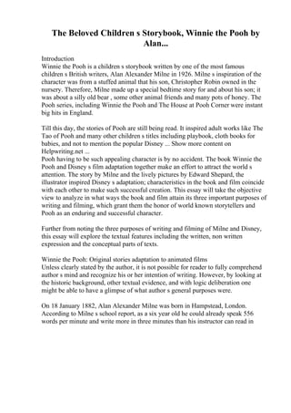 The Beloved Children s Storybook, Winnie the Pooh by
Alan...
Introduction
Winnie the Pooh is a children s storybook written by one of the most famous
children s British writers, Alan Alexander Milne in 1926. Milne s inspiration of the
character was from a stuffed animal that his son, Christopher Robin owned in the
nursery. Therefore, Milne made up a special bedtime story for and about his son; it
was about a silly old bear , some other animal friends and many pots of honey. The
Pooh series, including Winnie the Pooh and The House at Pooh Corner were instant
big hits in England.
Till this day, the stories of Pooh are still being read. It inspired adult works like The
Tao of Pooh and many other children s titles including playbook, cloth books for
babies, and not to mention the popular Disney ... Show more content on
Helpwriting.net ...
Pooh having to be such appealing character is by no accident. The book Winnie the
Pooh and Disney s film adaptation together make an effort to attract the world s
attention. The story by Milne and the lively pictures by Edward Shepard, the
illustrator inspired Disney s adaptation; characteristics in the book and film coincide
with each other to make such successful creation. This essay will take the objective
view to analyze in what ways the book and film attain its three important purposes of
writing and filming, which grant them the honor of world known storytellers and
Pooh as an enduring and successful character.
Further from noting the three purposes of writing and filming of Milne and Disney,
this essay will explore the textual features including the written, non written
expression and the conceptual parts of texts.
Winnie the Pooh: Original stories adaptation to animated films
Unless clearly stated by the author, it is not possible for reader to fully comprehend
author s mind and recognize his or her intention of writing. However, by looking at
the historic background, other textual evidence, and with logic deliberation one
might be able to have a glimpse of what author s general purposes were.
On 18 January 1882, Alan Alexander Milne was born in Hampstead, London.
According to Milne s school report, as a six year old he could already speak 556
words per minute and write more in three minutes than his instructor can read in
 