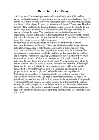 Rutherford s Lab Essay
1. Choose one of the two shapes above and draw what the path of the marbles
might look like if someone repeated the process we used in class. Include at least 10
marble rolls. Make sure that there would enough evidence to estimate the size, shape,
and location of the object. Explain your rationale in between 5 7 sentences. Based on
the path of the marbles in the diagram, there is enough evidence to estimate the size
of the shape, based on where the marblebounces off of the shape and where the
marble rolls past the shape. You can also use this method to determine the
approximate location of the shape. In the diagram that I drew, you would be able to
determine that the shape isn t located towards the top or bottom of the cardboard and
that... Show more content on Helpwriting.net ...
In what ways did this activity represent a model for Rutherford s efforts to
determine the structure of the atom? What type of thinking and evidence (direct or
indirect) were necessary in order to draw conclusions in both situations? This
activity is a model for Rutherford s experiments to determine the structure of the
atom because in the activity, we rolled a marble towards a shape that we could not
see in order to determine its size, shape, and location, just as Rutherford observed
how particles bounced off of or went through a sheet of gold foil, in order to
determine the size, shape, and properties of atoms.We used the angles at which the
marble bounced off of the shape in order to determine the properties of that shape
in our activity, and in Rutherford s experiments, he observed how the particles
bounced off of or went through the gold foil, in order to determine the atom s
properties. Also, we used a piece of cardboard to cover our target because
Rutherford was not able to see the atoms that he was studying. In order to draw
conclusions in both situations, you need to determine what makes the marble or
particle roll or travel the way it does. For example, in the experiments, if the particle
went straight through the gold leaf and in our activity, if the marble rolls straight
through the cardboard, you can infer that the particles and the marble didn t hit the
target. However, if the marble or particle bounced off of the target at an angle, you
need to be able to use those angles to determine what shape and size the target is and
where it is
 