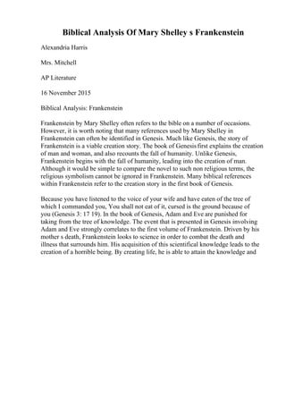 Biblical Analysis Of Mary Shelley s Frankenstein
Alexandria Harris
Mrs. Mitchell
AP Literature
16 November 2015
Biblical Analysis: Frankenstein
Frankenstein by Mary Shelley often refers to the bible on a number of occasions.
However, it is worth noting that many references used by Mary Shelley in
Frankenstein can often be identified in Genesis. Much like Genesis, the story of
Frankenstein is a viable creation story. The book of Genesisfirst explains the creation
of man and woman, and also recounts the fall of humanity. Unlike Genesis,
Frankenstein begins with the fall of humanity, leading into the creation of man.
Although it would be simple to compare the novel to such non religious terms, the
religious symbolism cannot be ignored in Frankenstein. Many biblical references
within Frankenstein refer to the creation story in the first book of Genesis.
Because you have listened to the voice of your wife and have eaten of the tree of
which I commanded you, You shall not eat of it, cursed is the ground because of
you (Genesis 3: 17 19). In the book of Genesis, Adam and Eve are punished for
taking from the tree of knowledge. The event that is presented in Genesis involving
Adam and Eve strongly correlates to the first volume of Frankenstein. Driven by his
mother s death, Frankenstein looks to science in order to combat the death and
illness that surrounds him. His acquisition of this scientifical knowledge leads to the
creation of a horrible being. By creating life, he is able to attain the knowledge and
 