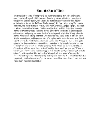 Until the End of Time
Until the End of Time When people are experiencing life they tend to imagine
someone else alongside of them who s there to grow old with them; sometimes
things work out differently, but all and all there is usually someone that people
envision their lives with. In Mary Wollstonecraft Shelley s short story The Mortal
Immortal, the main character Winzy, who was Cornelius Agrippa s pupil, has tried
to win the hand of his beloved Bertha multiple times and has failed just as many.
Bertha and Winzy played a cat and mouse game for a few years; of chasing each
other around and going back and forth of wanting each other, but Winzy s lovefor
Bertha was always strong and true. One obstacle they faced came to fruition when
Bertha was adopted and became a part of a higher social class. Bertha s new found
wealth eventually led to tension between Bertha and Winzy; and also Bertha gets
upset at the fact that Winzy wasn t able to meet her in the woods, because he was
helping Cornelius watch the philter (Shelley 989), which can cure love (989), so
Cornelius could get some sleep. After Cornelius had closed his eyes and Wizny s
brain began to travel; and a spark snapped him back to reality and causing Winzy to
drink Cornelius potion. The potion that Winzy drank was more of a curse the
concoction changed his life forever by making him immortal. Shelley shares how his
immortality has had a drastic effect on himself as well as those close to him; and how
immortality has manipulated his
 