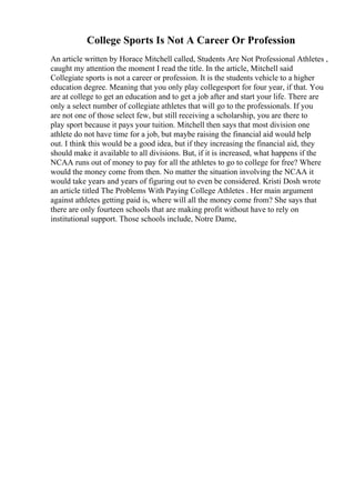 College Sports Is Not A Career Or Profession
An article written by Horace Mitchell called, Students Are Not Professional Athletes ,
caught my attention the moment I read the title. In the article, Mitchell said
Collegiate sports is not a career or profession. It is the students vehicle to a higher
education degree. Meaning that you only play collegesport for four year, if that. You
are at college to get an education and to get a job after and start your life. There are
only a select number of collegiate athletes that will go to the professionals. If you
are not one of those select few, but still receiving a scholarship, you are there to
play sport because it pays your tuition. Mitchell then says that most division one
athlete do not have time for a job, but maybe raising the financial aid would help
out. I think this would be a good idea, but if they increasing the financial aid, they
should make it available to all divisions. But, if it is increased, what happens if the
NCAA runs out of money to pay for all the athletes to go to college for free? Where
would the money come from then. No matter the situation involving the NCAA it
would take years and years of figuring out to even be considered. Kristi Dosh wrote
an article titled The Problems With Paying College Athletes . Her main argument
against athletes getting paid is, where will all the money come from? She says that
there are only fourteen schools that are making profit without have to rely on
institutional support. Those schools include, Notre Dame,
 