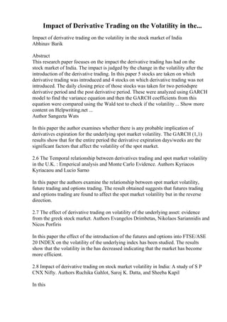 Impact of Derivative Trading on the Volatility in the...
Impact of derivative trading on the volatility in the stock market of India
Abhinav Barik
Abstract
This research paper focuses on the impact the derivative trading has had on the
stock market of India. The impact is judged by the change in the volatility after the
introduction of the derivative trading. In this paper 5 stocks are taken on which
derivative trading was introduced and 4 stocks on which derivative trading was not
introduced. The daily closing price of those stocks was taken for two periodspre
derivative period and the post derivative period. These were analyzed using GARCH
model to find the variance equation and then the GARCH coefficients from this
equation were compared using the Wald test to check if the volatility ... Show more
content on Helpwriting.net ...
Author Sangeeta Wats
In this paper the author examines whether there is any probable implication of
derivatives expiration for the underlying spot market volatility. The GARCH (1,1)
results show that for the entire period the derivative expiration days/weeks are the
significant factors that affect the volatility of the spot market.
2.6 The Temporal relationship between derivatives trading and spot market volatility
in the U.K. : Emperical analysis and Monte Carlo Evidence. Authors Kyriacos
Kyriacaou and Lucio Sarno
In this paper the authors examine the relationship between spot market volatility,
future trading and options trading. The result obtained suggests that futures trading
and options trading are found to affect the spot market volatility but in the reverse
direction.
2.7 The effect of derivative trading on volatility of the underlying asset: evidence
from the greek stock market. Authors Evangelos Drimbetas, Nikolaos Sariannidis and
Nicos Porfiris
In this paper the effect of the introduction of the futures and options into FTSE/ASE
20 INDEX on the volatility of the underlying index has been studied. The results
show that the volatility in the has decreased indicating that the market has become
more efficient.
2.8 Impact of derivative trading on stock market volatility in India: A study of S P
CNX Nifty. Authors Ruchika Gahlot, Saroj K. Datta, and Sheeba Kapil
In this
 