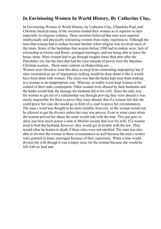 In Envisioning Women In World History, By Catherine Clay,
In Envisioning Women in World History, by Catherine Clay, Chandrika Paul, and
Christine Senecal many of the societies treated their women as in superior to men
especially in religious cultures. These societies believed that men were superior
intellectually and physically restraining women from many experiences. Although the
laws that women had to endure became harsher when religion was involved most of
the times. Some of the hardships that women before 1500 had to endure were, lack of
citizenship in Greece and Rome, arranged marriages, and not being able to leave the
house alone. Most women had to go through tougher times then men after the
Paleolithic era, but the ones that had the least amount of power were the Muslims.
Christian women... Show more content on Helpwriting.net ...
Women were forced to wear this dress to keep from committing impropriety but if
men committed an act of impropriety nothing would be done about it like it would
have been done with women. The claim was that the burka kept men from looking
at a woman in an inappropriate way. Whereas, in reality it just kept women in the
control of their male counterparts. Often women were abused by their husbands and
the burka would hide the damage the husband did to his wife. Since the only way
for women to get out of a relationship was through proving they were abused it was
nearly impossible for them to prove they were abused. But if a woman felt that she
could prove her case she would go in front of a court to prove her circumstances.
The man s word was thought to be more reliable, however, so the woman would not
be allowed to get the divorce unless her case was proven. Even in some cases when
the woman proved her abuse the court would side with the man. This just goes to
show just how much power a man in Muslim society had over his wife. If a woman
tried to beat her husband, however, they would get in trouble with the law. They
would often be beaten to death if these rules were not satisfied. The man was also
able to divorce the woman in these circumstances as well because the men s wishes
were granted in many marriages because of their superiority. When a man would
divorce his wife though it was a major issue for the woman because she would be
left with no land and
 