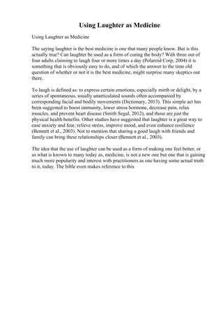 Using Laughter as Medicine
Using Laughter as Medicine
The saying laughter is the best medicine is one that many people know. But is this
actually true? Can laughter be used as a form of curing the body? With three out of
four adults claiming to laugh four or more times a day (Polaroid Corp, 2004) it is
something that is obviously easy to do, and of which the answer to the time old
question of whether or not it is the best medicine, might surprise many skeptics out
there.
To laugh is defined as: to express certain emotions, especially mirth or delight, by a
series of spontaneous, usually unarticulated sounds often accompanied by
corresponding facial and bodily movements (Dictionary, 2013). This simple act has
been suggested to boost immunity, lower stress hormone, decrease pain, relax
muscles, and prevent heart disease (Smith Segal, 2012), and those are just the
physical health benefits. Other studies have suggested that laughter is a great way to
ease anxiety and fear, relieve stress, improve mood, and even enhance resilience
(Bennett et al., 2003). Not to mention that sharing a good laugh with friends and
family can bring these relationships closer (Bennett et al., 2003).
The idea that the use of laughter can be used as a form of making one feel better, or
as what is known to many today as, medicine, is not a new one but one that is gaining
much more popularity and interest with practitioners as one having some actual truth
to it, today. The bible even makes reference to this
 