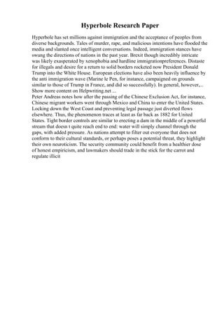 Hyperbole Research Paper
Hyperbole has set millions against immigration and the acceptance of peoples from
diverse backgrounds. Tales of murder, rape, and malicious intentions have flooded the
media and slanted once intelligent conversations. Indeed, immigration stances have
swung the directions of nations in the past year. Brexit though incredibly intricate
was likely exasperated by xenophobia and hardline immigrationpreferences. Distaste
for illegals and desire for a return to solid borders rocketed now President Donald
Trump into the White House. European elections have also been heavily influence by
the anti immigration wave (Marine le Pen, for instance, campaigned on grounds
similar to those of Trump in France, and did so successfully). In general, however,...
Show more content on Helpwriting.net ...
Peter Andreas notes how after the passing of the Chinese Exclusion Act, for instance,
Chinese migrant workers went through Mexico and China to enter the United States.
Locking down the West Coast and preventing legal passage just diverted flows
elsewhere. Thus, the phenomenon traces at least as far back as 1882 for United
States. Tight border controls are similar to erecting a dam in the middle of a powerful
stream that doesn t quite reach end to end: water will simply channel through the
gaps, with added pressure. As nations attempt to filter out everyone that does not
conform to their cultural standards, or perhaps poses a potential threat, they highlight
their own neuroticism. The security community could benefit from a healthier dose
of honest empiricism, and lawmakers should trade in the stick for the carrot and
regulate illicit
 