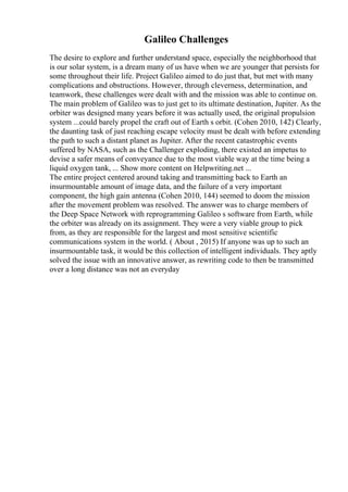 Galileo Challenges
The desire to explore and further understand space, especially the neighborhood that
is our solar system, is a dream many of us have when we are younger that persists for
some throughout their life. Project Galileo aimed to do just that, but met with many
complications and obstructions. However, through cleverness, determination, and
teamwork, these challenges were dealt with and the mission was able to continue on.
The main problem of Galileo was to just get to its ultimate destination, Jupiter. As the
orbiter was designed many years before it was actually used, the original propulsion
system ...could barely propel the craft out of Earth s orbit. (Cohen 2010, 142) Clearly,
the daunting task of just reaching escape velocity must be dealt with before extending
the path to such a distant planet as Jupiter. After the recent catastrophic events
suffered by NASA, such as the Challenger exploding, there existed an impetus to
devise a safer means of conveyance due to the most viable way at the time being a
liquid oxygen tank, ... Show more content on Helpwriting.net ...
The entire project centered around taking and transmitting back to Earth an
insurmountable amount of image data, and the failure of a very important
component, the high gain antenna (Cohen 2010, 144) seemed to doom the mission
after the movement problem was resolved. The answer was to charge members of
the Deep Space Network with reprogramming Galileo s software from Earth, while
the orbiter was already on its assignment. They were a very viable group to pick
from, as they are responsible for the largest and most sensitive scientific
communications system in the world. ( About , 2015) If anyone was up to such an
insurmountable task, it would be this collection of intelligent individuals. They aptly
solved the issue with an innovative answer, as rewriting code to then be transmitted
over a long distance was not an everyday
 
