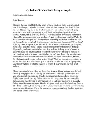 Ophelia s Suicide Note Essay example
Ophelia s Suicide Letter
Dear Hamlet,
I thought I would be able to bottle up all of these emotions but it seems I cannot
bear it any longer; I must let it all out. I must tell you, Hamlet, that living in this
mad world is driving me to the brink of insanity. I am just so fed up with going
about every single day persuading myself that I had ought to ignore it all and
simply, sweetly smile. But why should I? Why should I sit around and let the likes
of men like you order me around any longer? Yes Lord this, yes Lord that! Who do
all of you men think you are? Being ordered around by my father, brother and you,
my former lover, completely frustrates me every time. Am I your maid? Your slave?
Your toy? You all speak to me with such... Show more content on Helpwriting.net ...
What sense does this make? Such a thought makes me tremble in utter disbelief.
How could you have committed such a crime and not feel any sense of shame or
guilt? Had you not any thought or consideration for my well being or stability of
my emotional state when you committed such a sin? You didn t, did you since you
did not think twice to confirm who it was behind the arras. I am curious, Hamlet,
for what reason did you do such a terrible thing? What has he ever done to deserve
such a foul fate? Has he wronged you in any way? All he has done is loyally serve
your family yet this is what he receives in return! It overwhelms me with great
sadness.
Moreover, not only have I lost my father, but it seems I have lost you as well, both
mentally and physically. Following our separation, I still loved you Hamlet. But
you, who pushed me away and branded me as damaged goods, have broken my
fragile heart, have killed my father, someone who truly cared for me despite his
demands, and have left me in utter despair. Oh it feels as if my world is suddenly
falling apart! I cannot go to you, Hamlet, for your hands are stained with my father s
blood and as of late, I can hardly speak to you as your mind seems to have plummeted
to the depths of insanity! Yet at the same time, despite everything that has happened, I
find myself unable to leave you
 