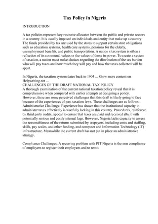 Tax Policy in Nigeria
INTRODUCTION
A tax policies represent key resource allocator between the public and private sectors
in a country. It is usually imposed on individuals and entity that make up a country.
The funds provided by tax are used by the states to support certain state obligations
such as education systems, health care systems, pensions for the elderly,
unemployment benefits, and public transportation. A nation s taxsystem is often a
reflection of its communal values or the values of those in power. To create a system
of taxation, a nation must make choices regarding the distribution of the tax burden
who will pay taxes and how much they will pay and how the taxes collected will be
spent.
In Nigeria, the taxation system dates back to 1904 ... Show more content on
Helpwriting.net ...
CHALLENGES OF THE DRAFT NATIONAL TAX POLICY
A thorough examination of the current national taxation policy reveal that it is
comprehensive when compared with earlier attempts at designing a policy.
However, there are some perceived challenges that this draft is likely going to face
because of the experiences of past taxation laws. These challenges are as follows:
Administrative Challenge. Experience has shown that the institutional capacity to
administer taxes effectively is woefully lacking in this country. Procedures, reinforced
by third party audits, appear to ensure that taxes are paid and received albeit with
potentially serious and costly internal lags. However, Nigeria lacks capacity to assess
the reasonableness of the returns submitted by taxpayers, including costs and staffing,
skills, pay scales, and other funding, and computer and Information Technology (IT)
infrastructure. Meanwhile the current draft has not put in place an administrative
strategy.
Compliance Challenges. A recurring problem with PIT Nigeria is the non compliance
of employers to register their employees and to remit
 