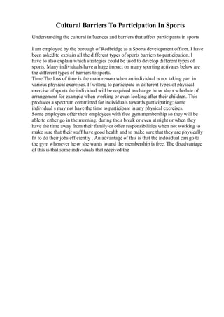 Cultural Barriers To Participation In Sports
Understanding the cultural influences and barriers that affect participants in sports
I am employed by the borough of Redbridge as a Sports development officer. I have
been asked to explain all the different types of sports barriers to participation. I
have to also explain which strategies could be used to develop different types of
sports. Many individuals have a huge impact on many sporting activates below are
the different types of barriers to sports.
Time The loss of time is the main reason when an individual is not taking part in
various physical exercises. If willing to participate in different types of physical
exercise of sports the individual will be required to change he or she s schedule of
arrangement for example when working or even looking after their children. This
produces a spectrum committed for individuals towards participating; some
individual s may not have the time to participate in any physical exercises.
Some employers offer their employees with free gym membership so they will be
able to either go in the morning, during their break or even at night or when they
have the time away from their family or other responsibilities when not working to
make sure that their staff have good health and to make sure that they are physically
fit to do their jobs efficiently . An advantage of this is that the individual can go to
the gym whenever he or she wants to and the membership is free. The disadvantage
of this is that some individuals that received the
 