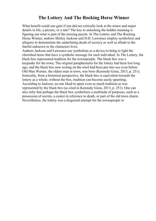 The Lottery And The Rocking Horse Winner
What benefit could one gain if one did not critically look at the minor and major
details in life, a picture, or a tale? The key to unlocking the hidden meaning is
figuring out what is part of the missing puzzle. In The Lottery and The Rocking
Horse Winner, authors Shirley Jackson and D.H. Lawrence employ symbolism and
allegory to demonstrate the underlining deeds of secrecy as well as allude to the
fateful unknown in the characters lives.
Authors Jackson and Lawrence use symbolism as a device to bring to light the
cherished items that have a symbolic message for each individual. In The Lottery, the
black box represented tradition for the townspeople. The black box was a
keepsake for the town; The original paraphernalia for the lottery had been lost long
ago, and the black box now resting on the stool had been put into use even before
Old Man Warner, the oldest man in town, was born (Kennedy Gioia, 2013, p. 251).
Ironically, from a historical perspective, the black box is equivalent towards the
lottery as a whole; without the box, tradition can become easily upsetting.
According to Jackson, no one liked to upset even as much tradition as was
represented by the black box (as cited in Kennedy Gioia, 2013, p. 251). One can
also infer that perhaps the black box symbolizes a multitude of purposes, such as a
possession of secrets, a casket in reference to death, or part of the old town charm.
Nevertheless, the lottery was a disguised attempt for the townspeople to
 