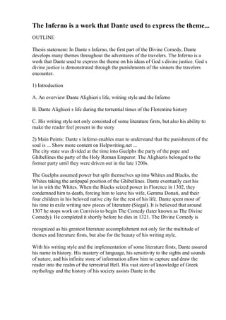 The Inferno is a work that Dante used to express the theme...
OUTLINE
Thesis statement: In Dante s Inferno, the first part of the Divine Comedy, Dante
develops many themes throughout the adventures of the travelers. The Inferno is a
work that Dante used to express the theme on his ideas of God s divine justice. God s
divine justice is demonstrated through the punishments of the sinners the travelers
encounter.
1) Introduction
A. An overview Dante Alighieris life, writing style and the Inferno
B. Dante Alighieri s life during the torrential times of the Florentine history
C. His writing style not only consisted of some literature firsts, but also his ability to
make the reader feel present in the story
2) Main Points: Dante s Inferno enables man to understand that the punishment of the
soul is ... Show more content on Helpwriting.net ...
The city state was divided at the time into Guelphs the party of the pope and
Ghibellines the party of the Holy Roman Emperor. The Alighieris belonged to the
former party until they were driven out in the late 1200s.
The Guelphs assumed power but split themselves up into Whites and Blacks, the
Whites taking the antipapal position of the Ghibellines. Dante eventually cast his
lot in with the Whites. When the Blacks seized power in Florence in 1302, they
condemned him to death, forcing him to leave his wife, Gemma Donati, and their
four children in his beloved native city for the rest of his life. Dante spent most of
his time in exile writing new pieces of literature (Siegal). It is believed that around
1307 he stops work on Convivio to begin The Comedy (later known as The Divine
Comedy). He completed it shortly before he dies in 1321. The Divine Comedy is
recognized as his greatest literature accomplishment not only for the multitude of
themes and literature firsts, but also for the beauty of his writing style.
With his writing style and the implementation of some literature firsts, Dante assured
his name in history. His mastery of language, his sensitivity to the sights and sounds
of nature, and his infinite store of information allow him to capture and draw the
reader into the realm of the terrestrial Hell. His vast store of knowledge of Greek
mythology and the history of his society assists Dante in the
 