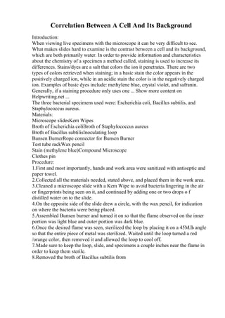 Correlation Between A Cell And Its Background
Introduction:
When viewing live specimens with the microscope it can be very difficult to see.
What makes slides hard to examine is the contrast between a cell and its background,
which are both primarily water. In order to provide information and characteristics
about the chemistry of a specimen a method called, staining is used to increase its
differences. Stains/dyes are a salt that colors the ion it penetrates. There are two
types of colors retrieved when staining; in a basic stain the color appears in the
positively charged ion, while in an acidic stain the color is in the negatively charged
ion. Examples of basic dyes include: methylene blue, crystal violet, and safranin.
Generally, if a staining procedure only uses one ... Show more content on
Helpwriting.net ...
The three bacterial specimens used were: Escherichia coli, Bacillus subtilis, and
Staphylococcus aureus.
Materials:
Microscope slidesKem Wipes
Broth of Escherichia coliBroth of Staphylococcus aureus
Broth of Bacillus subtilisInoculating loop
Bunsen BurnerRope connector for Bunsen Burner
Test tube rackWax pencil
Stain (methylene blue)Compound Microscope
Clothes pin
Procedure:
1.First and most importantly, hands and work area were sanitized with antiseptic and
paper towel.
2.Collected all the materials needed, stated above, and placed them in the work area.
3.Cleaned a microscope slide with a Kem Wipe to avoid bacteria lingering in the air
or fingerprints being seen on it, and continued by adding one or two drops o f
distilled water on to the slide.
4.On the opposite side of the slide drew a circle, with the wax pencil, for indication
on where the bacteria were being placed.
5.Assembled Bunsen burner and turned it on so that the flame observed on the inner
portion was light blue and outer portion was dark blue.
6.Once the desired flame was seen, sterilized the loop by placing it on a 45МЉ angle
so that the entire piece of metal was sterilized. Waited until the loop turned a red
/orange color, then removed it and allowed the loop to cool off.
7.Made sure to keep the loop, slide, and specimens a couple inches near the flame in
order to keep them sterile.
8.Removed the broth of Bacillus subtilis from
 