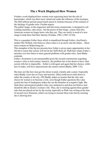 The s Work Displayed How Women
Friedan s work displayed how women were regressing back into the role of
homemaker, which was their most valued role under the influence of the mystique.
The McCarthyite period caused much unrest in America because of the creation of
the ideology of gender roles. Freidan argues:
The public image, in the magazines and television commercials, is designed to sell
washing machines, cake mixes...but the power of that image...comes from this:
American women no longer know who they are. They are sorely in need of a new
image to help them find their identity (Friedan, 1992, c1963: 63 64).
This is a quandary Esther faces which is empathised through Esther s boyfriend s
mother Mrs Willard, who believes what a man is is an arrow into the future ... Show
more content on Helpwriting.net ...
This metaphor of the fig tree presents how Esther is given many opportunities in her
life but it seems that society will not let her fulfil them all. Plath here relates Esther s
anxieties over her future to more general problems with gender roles. Janet Badia
contends:
Esther s frustration is not unreasonable given the societal constrictions regarding
women s roles in mid century America...the problem lies in her desire to have what
society tells her is impossible... Esther is told again and again that her choices, while
hers to make, will have repercussions she cannot control (Badia, 2008: 133).
She does not like how men get the choice to pick a family and a career. Especially
when Buddy views her as Crazy and neurotic. [She] could never settle down in
either the country or the city. (89) Buddy makes us assume that the only sane
choice for women is to become a wife, even though Esther questions this value
system her fear of inadequacy makes her see the branches in a negative light. She
finds these stereotypical genders roles very unattractive and does not believe men
should be able to dictate a women s life. Thus, she is resisting against these gender
roles that are placed on her by the society especially as Plath was writing at the time
of second wave feminism, which was trying to reassert these roles but by resisting
she is showing how
 