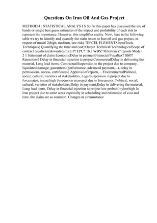 Questions On Iran Oil And Gas Project
METHOD 4 : STATISTICAL ANALYS I S So far this paper has discussed the use of
bands or single best guess estimates of the impact and probability of each risk to
represent its importance. However, this simplifies reality. Now, here in the following
table we try to identify and quantify the main issues in Iran oil and gas project, in
respect of model 2(high, medium, law risk) TEFCEL ELEMENTSInputTools
Techniques( Quantifying the time and cost):Output Technical/TechnologicalScope of
contract (upstream/downstream) E P? EPC? TK? WBS? Milestones? reports Model
2 1 Statement of claim EconomicDelay in paymentFinancial/Fiscaltax? SSO?
Retentions? Delay in financial injection to projectCommercialDelay in delivering the
material, Long lead items. ContractualSuspension in the project due to company,
liquidated damage, guarantees (performance, advanced payment,...), delay in
permissions, access, certificates? Approval of reports,... EnvironmentalPolitical,
social, cultural, varieties of stakeholders, LegalSuspension in project due to
forcemajor, impacthigh Suspension in project due to forcemajor, Political, social,
cultural, varieties of stakeholders,Delay in payment,Delay in delivering the material,
Long lead items. Delay in financial injection to project low probabilitylowhigh In
Iran project due to some weak especially in scheduling and estimation of cost and
time, the claim are so common. Changes in circumstance
 