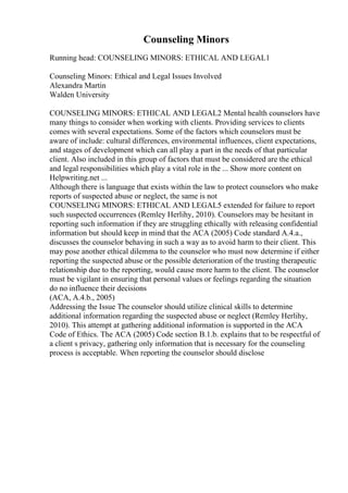 Counseling Minors
Running head: COUNSELING MINORS: ETHICAL AND LEGAL1
Counseling Minors: Ethical and Legal Issues Involved
Alexandra Martin
Walden University
COUNSELING MINORS: ETHICAL AND LEGAL2 Mental health counselors have
many things to consider when working with clients. Providing services to clients
comes with several expectations. Some of the factors which counselors must be
aware of include: cultural differences, environmental influences, client expectations,
and stages of development which can all play a part in the needs of that particular
client. Also included in this group of factors that must be considered are the ethical
and legal responsibilities which play a vital role in the ... Show more content on
Helpwriting.net ...
Although there is language that exists within the law to protect counselors who make
reports of suspected abuse or neglect, the same is not
COUNSELING MINORS: ETHICAL AND LEGAL5 extended for failure to report
such suspected occurrences (Remley Herlihy, 2010). Counselors may be hesitant in
reporting such information if they are struggling ethically with releasing confidential
information but should keep in mind that the ACA (2005) Code standard A.4.a.,
discusses the counselor behaving in such a way as to avoid harm to their client. This
may pose another ethical dilemma to the counselor who must now determine if either
reporting the suspected abuse or the possible deterioration of the trusting therapeutic
relationship due to the reporting, would cause more harm to the client. The counselor
must be vigilant in ensuring that personal values or feelings regarding the situation
do no influence their decisions
(ACA, A.4.b., 2005)
Addressing the Issue The counselor should utilize clinical skills to determine
additional information regarding the suspected abuse or neglect (Remley Herlihy,
2010). This attempt at gathering additional information is supported in the ACA
Code of Ethics. The ACA (2005) Code section B.1.b. explains that to be respectful of
a client s privacy, gathering only information that is necessary for the counseling
process is acceptable. When reporting the counselor should disclose
 