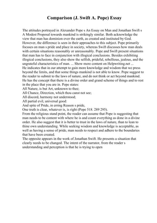 Comparison (J. Swift A. Pope) Essay
The attitudes portrayed in Alexander Pope s An Essay on Man and Jonathan Swift s
A Modest Proposal towards mankind is strikingly similar. Both acknowledge the
view that man has dominion over the earth, as created and instituted by God.
However, the difference is seen in their approaches to this subject. Pope primarily
focuses on man s pride and place in society, whereas Swift discusses how man deals
with certain situations reasonably or unreasonably. Pope and Swift present situations
that man has to face in conjunction with illogical conclusions. Besides exhibiting
illogical conclusions, they also show the selfish, prideful, rebellious, jealous, and the
ungrateful characteristics of man. ... Show more content on Helpwriting.net ...
He indicates that in our attempt to gain more knowledge and wisdom that we press
beyond the limits, and that some things mankind is not able to know. Pope suggest to
the reader to submit to the laws of nature, and do not think or act beyond mankind.
He has the concept that there is a divine order and grand scheme of things and to rest
in the place that you are in. Pope states:
All Nature, is but Art, unknown to thee;
All Chance, Direction, which thou canst not see;
All discord, harmony not understood;
All partial evil, universal good:
And spite of Pride, in erring Reason s pride,
One truth is clear, whatever is, is right (Pope 518. 289 295).
From the religious stand point, the reader can assume that Pope is suggesting that
man needs to be content with where he is and count everything as done in a divine
order. He also suggest that it is better to trust in the laws of nature, than to lean to
thine own understanding. While seeking wisdom and knowledge is acceptable, as
well as having a sense of pride, man needs to respect and adhere to the boundaries
that have been created.
The opposite appears in the work of Jonathan Swift. He presents a situation that
clearly needs to be changed. The intent of the narrator, from the reader s
understanding and perception is that he is trying to open
 