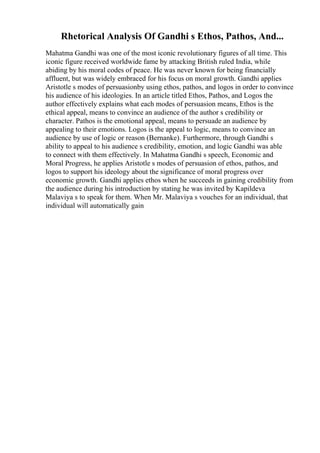 Rhetorical Analysis Of Gandhi s Ethos, Pathos, And...
Mahatma Gandhi was one of the most iconic revolutionary figures of all time. This
iconic figure received worldwide fame by attacking British ruled India, while
abiding by his moral codes of peace. He was never known for being financially
affluent, but was widely embraced for his focus on moral growth. Gandhi applies
Aristotle s modes of persuasionby using ethos, pathos, and logos in order to convince
his audience of his ideologies. In an article titled Ethos, Pathos, and Logos the
author effectively explains what each modes of persuasion means, Ethos is the
ethical appeal, means to convince an audience of the author s credibility or
character. Pathos is the emotional appeal, means to persuade an audience by
appealing to their emotions. Logos is the appeal to logic, means to convince an
audience by use of logic or reason (Bernanke). Furthermore, through Gandhi s
ability to appeal to his audience s credibility, emotion, and logic Gandhi was able
to connect with them effectively. In Mahatma Gandhi s speech, Economic and
Moral Progress, he applies Aristotle s modes of persuasion of ethos, pathos, and
logos to support his ideology about the significance of moral progress over
economic growth. Gandhi applies ethos when he succeeds in gaining credibility from
the audience during his introduction by stating he was invited by Kapildeva
Malaviya s to speak for them. When Mr. Malaviya s vouches for an individual, that
individual will automatically gain
 
