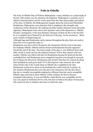 Foils in Othello
The Foils of Othello One of William Shakespeare s many attributes as a playwright of
the late 16th century was his character development. Shakespeare s seamless use of
indirect characterization sets his works apart from the other playwrights and authors
of his time. In Othello, the Shakespearian tragedy about the newlywed Othelloand
Desdemona, Shakespeare uses character foils to emphasize the strengths and
weaknesses of the characters. By making inwardly similar characters seem like polar
opposites, Shakespeare truly shows how dynamic each of the characters is. Othello,
the play s protagonist, is the most dynamic character of them all due to the fact that
he is a complete foil of himself by the final act of the play. In the second act... Show
more content on Helpwriting.net ...
Although Iago and Desdemona rarely interact throughout the play there are used to
show how evil or good the other is.
Desdemona was also a foil to the person she interacted with the most in the play;
her husband, Othello. Othello and his newlywed Desdemona become opposites
toward the end of the play. The main couple of the play is very different from each
other which is easily seen by the audience because of how they interact with one
another. Othello was filled with hate for Desdemona because he believed she had
cuckolded him, and Desdemona never stopped loving him even though he accused
her of things she did not do. Desdemona asks Emilia That there be women do abuse
their husbands In such gross kind? (4.3) showing how truly innocent she is and
when Emilia asks if she would cheat on Othello she is appalled at the idea.
Desdemona would never cheat on the husband she works tirelessly to please. In
this instance Desdemona does not only prove her innocence, but she also shows
that she is virtually incorruptible making her different from her easily corruptible
Othello. Iago only had to show Othello a little evidence for him to become
corrupted with jealousy. It was not Othello s fault that he was corruptible, but he
was very quick to build hate for his wife, but slow to believe her pleas of innocence.
The reason for this is related to the time in which the story
 