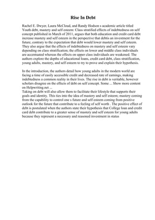 Rise In Debt
Rachel E. Dwyer, Laura McCloud, and Randy Hodson s academic article titled
Youth debt, mastery and self esteem: Class stratified effects of indebtedness on self
concept published in March of 2011, argues that both education and credit card debt
increase mastery and self esteem in the perspective that debtis an investment for the
future, contrary to the expectation that debt would lower mastery and self esteem.
They also argue that the effects of indebtedness on mastery and self esteem vary
depending on class stratification; the effects on lower and middle class individuals
are accentuated whereas the effects on upper class individuals are weakened. The
authors explore the depths of educational loans, credit card debt, class stratification,
young adults, mastery, and self esteem to try to prove and explain their hypothesis.
In the introduction, the authors detail how young adults in the modern world are
facing a time of easily accessible credit and decreased rate of earnings, making
indebtedness a common reality in their lives. The rise in debt is veritable, however
scholars disagree on the effects of debt on self concept. Some ... Show more content
on Helpwriting.net ...
Taking on debt will also allow them to facilitate their lifestyle that supports their
goals and identity. This ties into the idea of mastery and self esteem; mastery coming
from the capability to control one s future and self esteem coming from positive
outlook for the future that contribute to a feeling of self worth . The positive effect of
debt is postulated when the authors state their hypothesis that College loan and credit
card debt contribute to a greater sense of mastery and self esteem for young adults
because they represent a necessary and reasoned investment in status
 