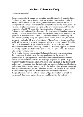 Medieval Universities Essay
Medieval Universities
The appearance of universities was part of the same high medieval education boom.
Originally universities were institutions where students could attain specialized
instruction in advanced studies. These types of studies were not available in the
average cathedral schools. Advanced schools existed in the ancient world, but did not
promote a fixed curricula or award degrees. The term university originally meant a
corporation of guild. All universities were corporations of students or teachers.
Guilds were originally established to protect the interests and rights of the members.
The majority of the universities practiced diverse curriculum ( a few universities did
specialize in medicine or law). A new... Show more content on Helpwriting.net ...
This is usually done by filling out a questionnaire. At this point in time, the student
has already endured a full term of a professor. If the professor is doing a horrible or
unfair job, the student is forced to endure this without any relief. Not only does this
affect the student s drive to learn, but also his ability to learn. Having a poor
professor hinders the student s learning capabilities. When this happens, the student
has usually forgotten most of what he learned by the end of the term. This makes a
total waste of time and money.
As for medieval times, the student guilds began to have enormous power during
the 13th century. Students could discharge professors that did not meet the
specifications of a good professor. The students only had to refuse to attend the
classes. Professors of this time also had to pledge allegiance to a guild. The guild
would provide the professor s salary. Professors were dependent to the students and
had to receive permission from the students for any changes. Holidays and beginning
and duration time of lectures were decided by the student guilds. With the passage of
time, guilds began to structure the curriculum, and the time duration of each subject.
A fine would be imposed if the professor omitted material or went over the
designated duration time of lectures. The student guilds were kept informed of a
professor s behavior and incompetence and would discipline the professor
 