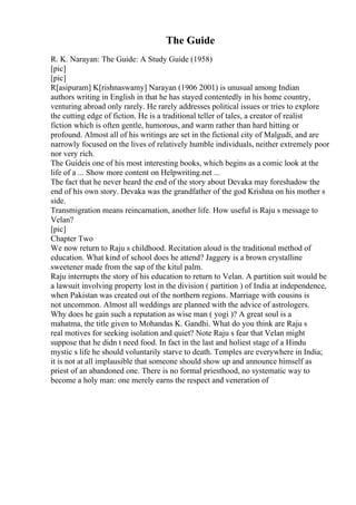 The Guide
R. K. Narayan: The Guide: A Study Guide (1958)
[pic]
[pic]
R[asipuram] K[rishnaswamy] Narayan (1906 2001) is unusual among Indian
authors writing in English in that he has stayed contentedly in his home country,
venturing abroad only rarely. He rarely addresses political issues or tries to explore
the cutting edge of fiction. He is a traditional teller of tales, a creator of realist
fiction which is often gentle, humorous, and warm rather than hard hitting or
profound. Almost all of his writings are set in the fictional city of Malgudi, and are
narrowly focused on the lives of relatively humble individuals, neither extremely poor
nor very rich.
The Guideis one of his most interesting books, which begins as a comic look at the
life of a ... Show more content on Helpwriting.net ...
The fact that he never heard the end of the story about Devaka may foreshadow the
end of his own story. Devaka was the grandfather of the god Krishna on his mother s
side.
Transmigration means reincarnation, another life. How useful is Raju s message to
Velan?
[pic]
Chapter Two
We now return to Raju s childhood. Recitation aloud is the traditional method of
education. What kind of school does he attend? Jaggery is a brown crystalline
sweetener made from the sap of the kitul palm.
Raju interrupts the story of his education to return to Velan. A partition suit would be
a lawsuit involving property lost in the division ( partition ) of India at independence,
when Pakistan was created out of the northern regions. Marriage with cousins is
not uncommon. Almost all weddings are planned with the advice of astrologers.
Why does he gain such a reputation as wise man ( yogi )? A great soul is a
mahatma, the title given to Mohandas K. Gandhi. What do you think are Raju s
real motives for seeking isolation and quiet? Note Raju s fear that Velan might
suppose that he didn t need food. In fact in the last and holiest stage of a Hindu
mystic s life he should voluntarily starve to death. Temples are everywhere in India;
it is not at all implausible that someone should show up and announce himself as
priest of an abandoned one. There is no formal priesthood, no systematic way to
become a holy man: one merely earns the respect and veneration of
 