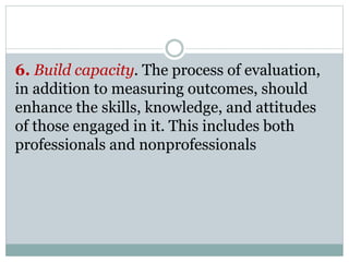6. Build capacity. The process of evaluation,
in addition to measuring outcomes, should
enhance the skills, knowledge, and attitudes
of those engaged in it. This includes both
professionals and nonprofessionals
 