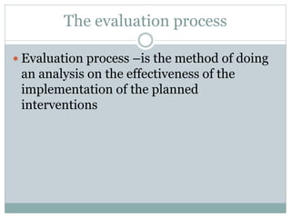 The evaluation process
 Evaluation process –is the method of doing
an analysis on the effectiveness of the
implementation of the planned
interventions
 