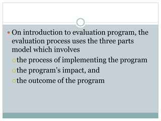  On introduction to evaluation program, the
evaluation process uses the three parts
model which involves
the process of implementing the program
the program’s impact, and
the outcome of the program
 