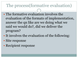 The process(formative evaluation)
 The formative evaluation involves the
evaluation of the formats of implementation,
answer the qn like are we doing what we
said we would do?, did we deliver the
program?
 It involves the evaluation of the following:
 Site response
 Recipient response
 