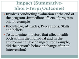 Impact (Summative-
Short-Term Outcome)
 Involves conducting evaluation at the end of
the program .Immediate effects of program
on, for example
 Knowledge, Attitudes, Perceptions, Skills
and beliefs
 To determine if factors that affect health
both within the individual and in the
environment have changed. For example,
did the person’s behavior change after an
intervention?
 