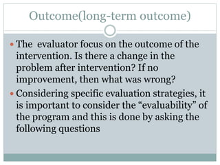 Outcome(long-term outcome)
 The evaluator focus on the outcome of the
intervention. Is there a change in the
problem after intervention? If no
improvement, then what was wrong?
 Considering specific evaluation strategies, it
is important to consider the “evaluability” of
the program and this is done by asking the
following questions
 