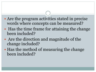 Are the program activities stated in precise
words where concepts can be measured?
 Has the time frame for attaining the change
been included?
 Are the direction and magnitude of the
change included?
 Has the method of measuring the change
been included?
 