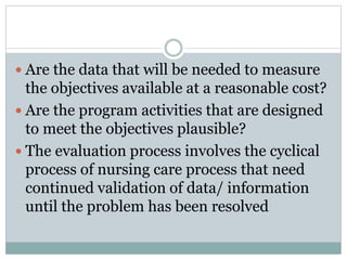  Are the data that will be needed to measure
the objectives available at a reasonable cost?
 Are the program activities that are designed
to meet the objectives plausible?
 The evaluation process involves the cyclical
process of nursing care process that need
continued validation of data/ information
until the problem has been resolved
 