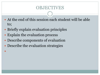 OBJECTIVES
 At the end of this session each student will be able
to;
 Briefly explain evaluation principles
 Explain the evaluation process
 Describe components of evaluation
 Describe the evaluation strategies

 