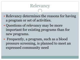 Relevancy
 Relevancy determines the reasons for having
a program or set of activities.
 Questions of relevancy may be more
important for existing programs than for
new programs.
 Frequently, a program, such as a blood
pressure screening, is planned to meet an
expressed community need
 