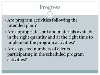 Progress
 Are program activities following the
intended plan?
 Are appropriate staff and materials available
in the right quantity and at the right time to
implement the program activities?
 Are expected numbers of clients
participating in the scheduled program
activities?
 