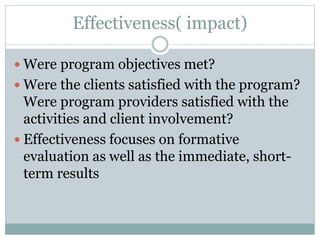 Effectiveness( impact)
 Were program objectives met?
 Were the clients satisfied with the program?
Were program providers satisfied with the
activities and client involvement?
 Effectiveness focuses on formative
evaluation as well as the immediate, short-
term results
 