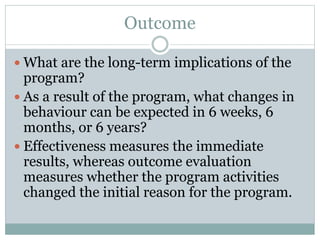 Outcome
 What are the long-term implications of the
program?
 As a result of the program, what changes in
behaviour can be expected in 6 weeks, 6
months, or 6 years?
 Effectiveness measures the immediate
results, whereas outcome evaluation
measures whether the program activities
changed the initial reason for the program.
 