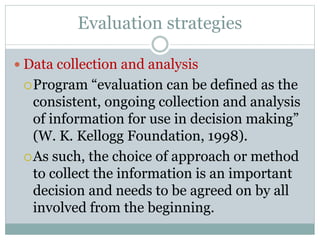 Evaluation strategies
 Data collection and analysis
Program “evaluation can be defined as the
consistent, ongoing collection and analysis
of information for use in decision making”
(W. K. Kellogg Foundation, 1998).
As such, the choice of approach or method
to collect the information is an important
decision and needs to be agreed on by all
involved from the beginning.
 