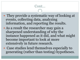 Cont…
 They provide a systematic way of looking at
events, collecting data, analyzing
information, and reporting the results.
 As a result the researcher may gain a
sharpened understanding of why the
instance happened as it did, and what might
become important to look at more
extensively in future research.
 Case studies lend themselves especially to
generating (rather than testing) hypotheses.
 
