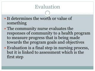 Evaluation
 It determines the worth or value of
something
 The community nurse evaluates the
responses of community to a health program
to measure progress that is being made
towards the program goals and objectives
 Evaluation is a final step in nursing process,
but it is linked to assessment which is the
first step
 