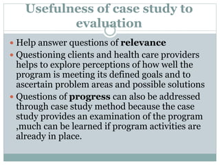 Usefulness of case study to
evaluation
 Help answer questions of relevance
 Questioning clients and health care providers
helps to explore perceptions of how well the
program is meeting its defined goals and to
ascertain problem areas and possible solutions
 Questions of progress can also be addressed
through case study method because the case
study provides an examination of the program
,much can be learned if program activities are
already in place.
 